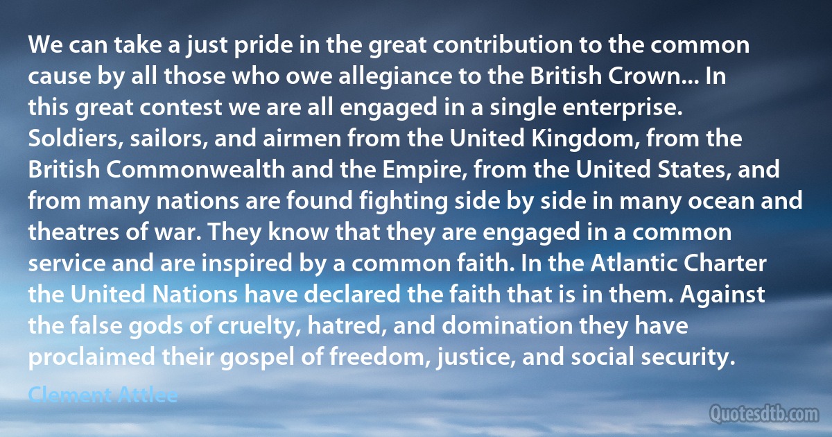 We can take a just pride in the great contribution to the common cause by all those who owe allegiance to the British Crown... In this great contest we are all engaged in a single enterprise. Soldiers, sailors, and airmen from the United Kingdom, from the British Commonwealth and the Empire, from the United States, and from many nations are found fighting side by side in many ocean and theatres of war. They know that they are engaged in a common service and are inspired by a common faith. In the Atlantic Charter the United Nations have declared the faith that is in them. Against the false gods of cruelty, hatred, and domination they have proclaimed their gospel of freedom, justice, and social security. (Clement Attlee)