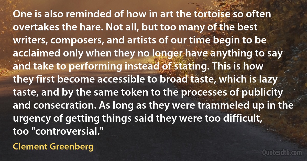 One is also reminded of how in art the tortoise so often overtakes the hare. Not all, but too many of the best writers, composers, and artists of our time begin to be acclaimed only when they no longer have anything to say and take to performing instead of stating. This is how they first become accessible to broad taste, which is lazy taste, and by the same token to the processes of publicity and consecration. As long as they were trammeled up in the urgency of getting things said they were too difficult, too "controversial." (Clement Greenberg)