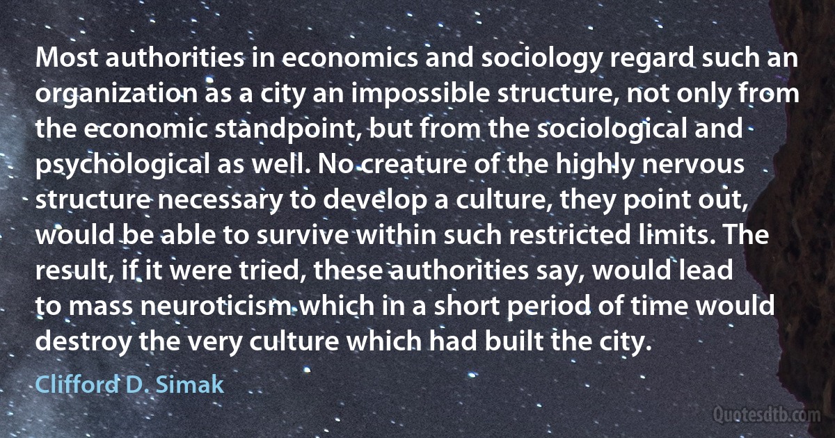 Most authorities in economics and sociology regard such an organization as a city an impossible structure, not only from the economic standpoint, but from the sociological and psychological as well. No creature of the highly nervous structure necessary to develop a culture, they point out, would be able to survive within such restricted limits. The result, if it were tried, these authorities say, would lead to mass neuroticism which in a short period of time would destroy the very culture which had built the city. (Clifford D. Simak)