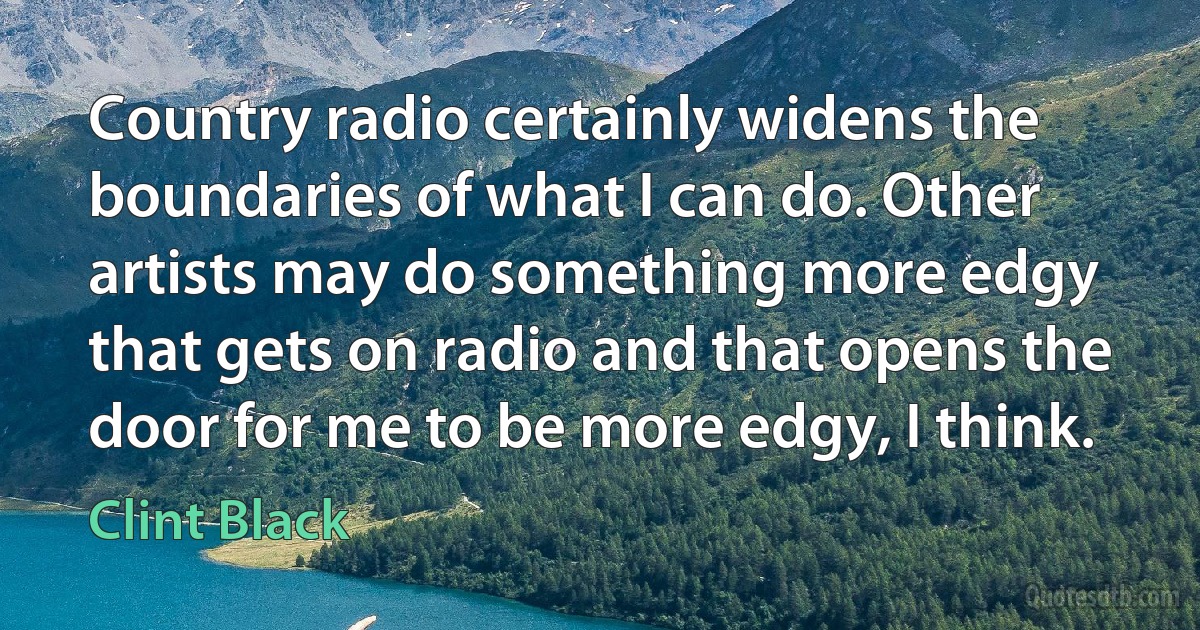 Country radio certainly widens the boundaries of what I can do. Other artists may do something more edgy that gets on radio and that opens the door for me to be more edgy, I think. (Clint Black)