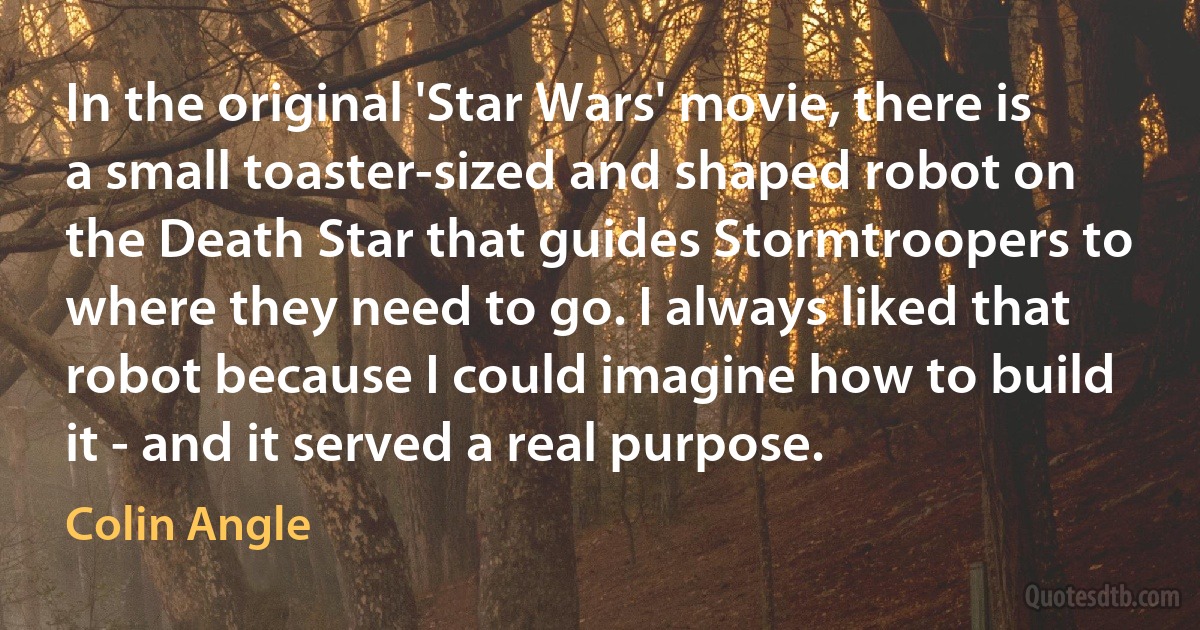 In the original 'Star Wars' movie, there is a small toaster-sized and shaped robot on the Death Star that guides Stormtroopers to where they need to go. I always liked that robot because I could imagine how to build it - and it served a real purpose. (Colin Angle)