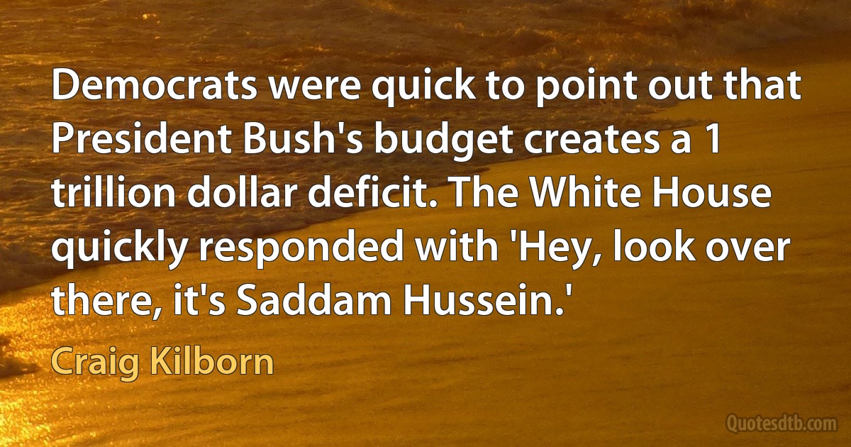 Democrats were quick to point out that President Bush's budget creates a 1 trillion dollar deficit. The White House quickly responded with 'Hey, look over there, it's Saddam Hussein.' (Craig Kilborn)