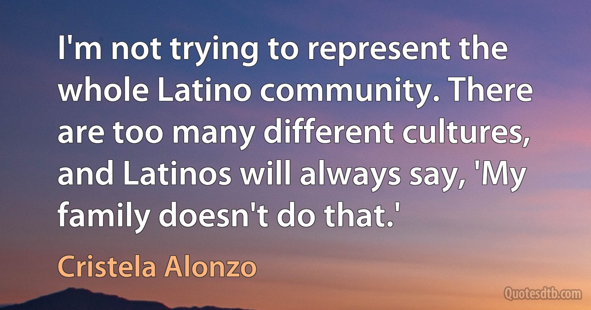 I'm not trying to represent the whole Latino community. There are too many different cultures, and Latinos will always say, 'My family doesn't do that.' (Cristela Alonzo)