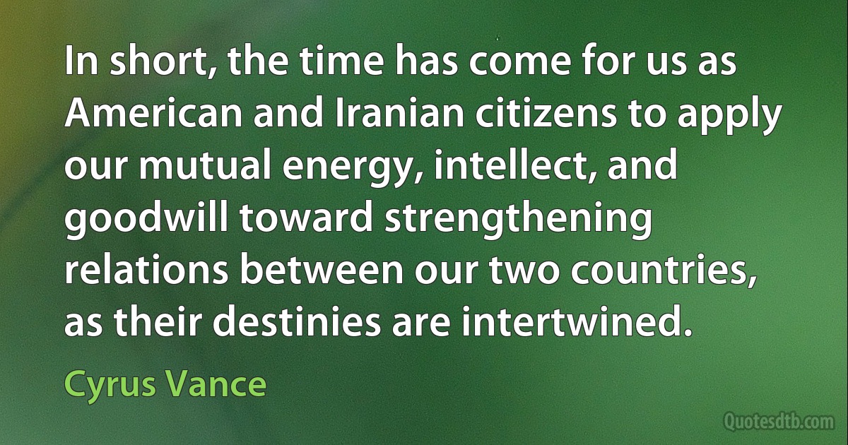 In short, the time has come for us as American and Iranian citizens to apply our mutual energy, intellect, and goodwill toward strengthening relations between our two countries, as their destinies are intertwined. (Cyrus Vance)