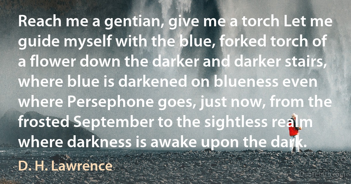 Reach me a gentian, give me a torch Let me guide myself with the blue, forked torch of a flower down the darker and darker stairs, where blue is darkened on blueness even where Persephone goes, just now, from the frosted September to the sightless realm where darkness is awake upon the dark. (D. H. Lawrence)