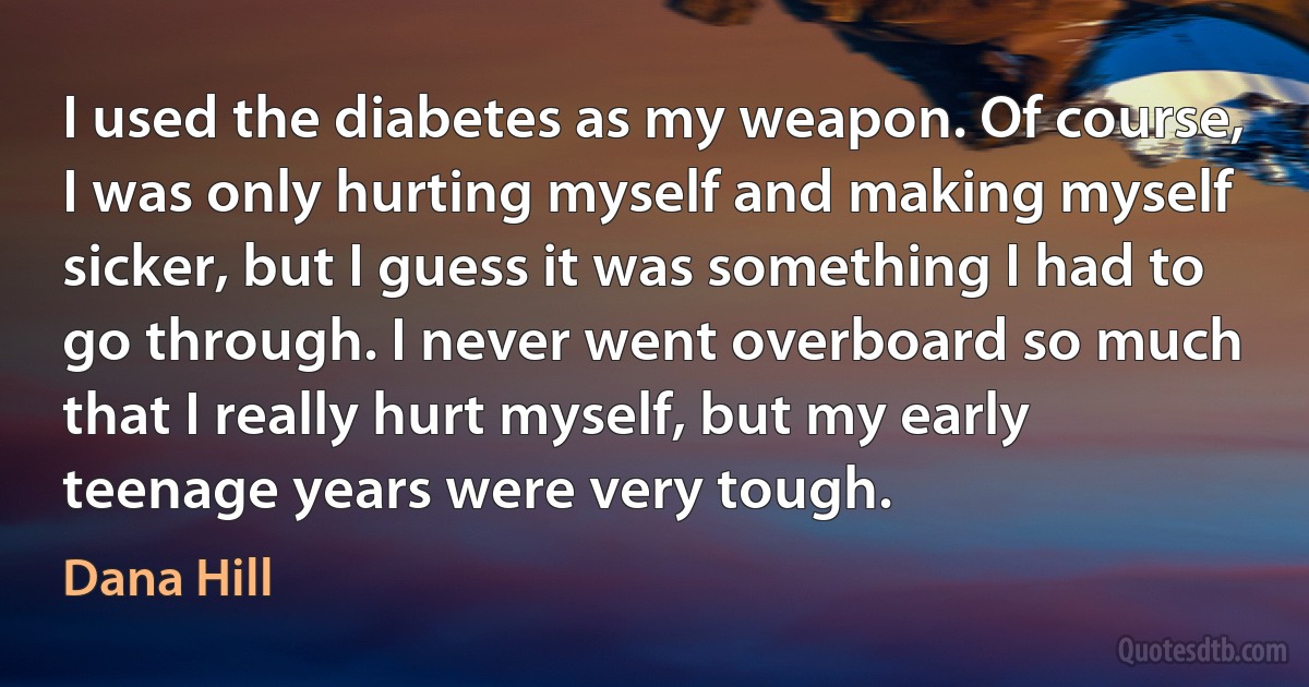 I used the diabetes as my weapon. Of course, I was only hurting myself and making myself sicker, but I guess it was something I had to go through. I never went overboard so much that I really hurt myself, but my early teenage years were very tough. (Dana Hill)