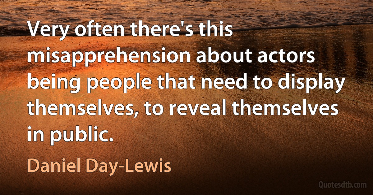 Very often there's this misapprehension about actors being people that need to display themselves, to reveal themselves in public. (Daniel Day-Lewis)