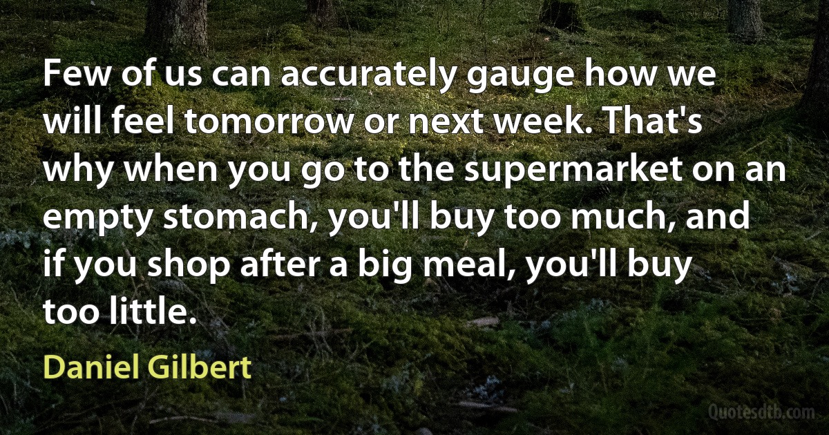 Few of us can accurately gauge how we will feel tomorrow or next week. That's why when you go to the supermarket on an empty stomach, you'll buy too much, and if you shop after a big meal, you'll buy too little. (Daniel Gilbert)