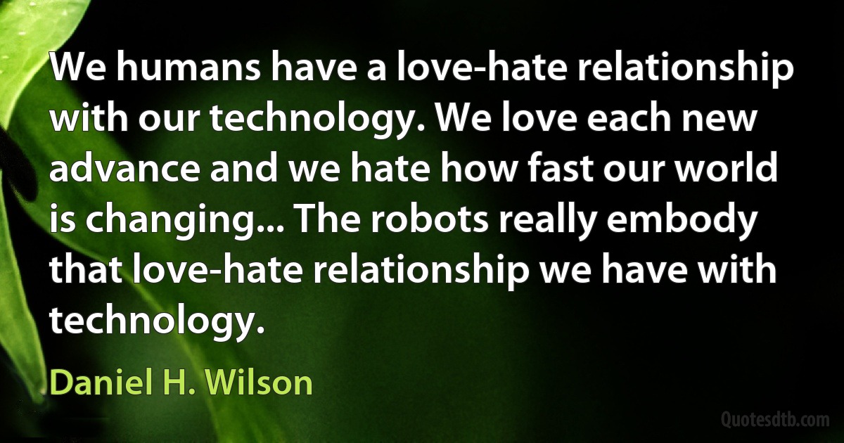 We humans have a love-hate relationship with our technology. We love each new advance and we hate how fast our world is changing... The robots really embody that love-hate relationship we have with technology. (Daniel H. Wilson)