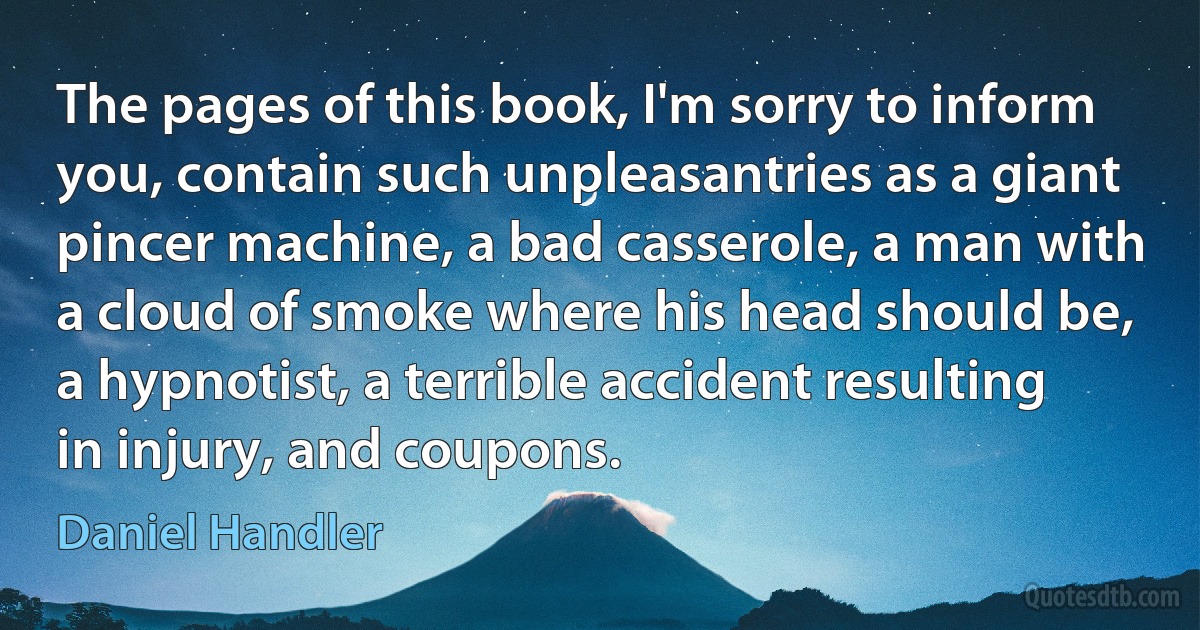 The pages of this book, I'm sorry to inform you, contain such unpleasantries as a giant pincer machine, a bad casserole, a man with a cloud of smoke where his head should be, a hypnotist, a terrible accident resulting in injury, and coupons. (Daniel Handler)