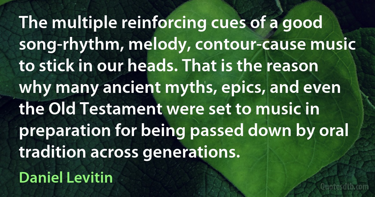 The multiple reinforcing cues of a good song-rhythm, melody, contour-cause music to stick in our heads. That is the reason why many ancient myths, epics, and even the Old Testament were set to music in preparation for being passed down by oral tradition across generations. (Daniel Levitin)