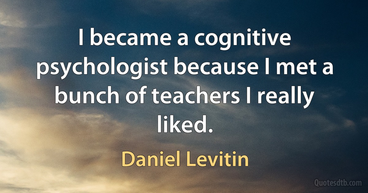 I became a cognitive psychologist because I met a bunch of teachers I really liked. (Daniel Levitin)