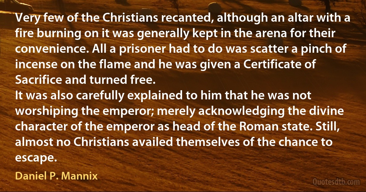 Very few of the Christians recanted, although an altar with a fire burning on it was generally kept in the arena for their convenience. All a prisoner had to do was scatter a pinch of incense on the flame and he was given a Certificate of Sacrifice and turned free.
It was also carefully explained to him that he was not worshiping the emperor; merely acknowledging the divine character of the emperor as head of the Roman state. Still, almost no Christians availed themselves of the chance to escape. (Daniel P. Mannix)