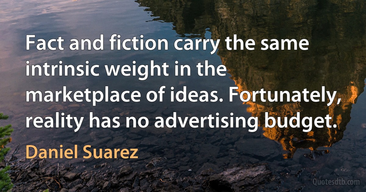 Fact and fiction carry the same intrinsic weight in the marketplace of ideas. Fortunately, reality has no advertising budget. (Daniel Suarez)