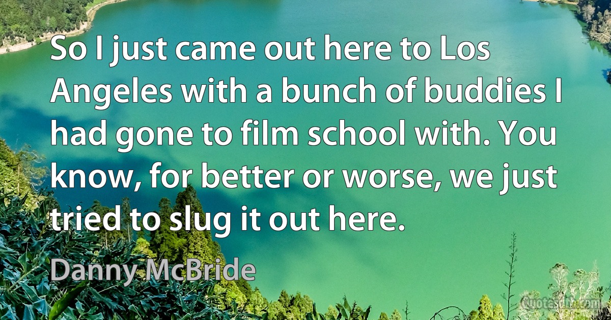 So I just came out here to Los Angeles with a bunch of buddies I had gone to film school with. You know, for better or worse, we just tried to slug it out here. (Danny McBride)