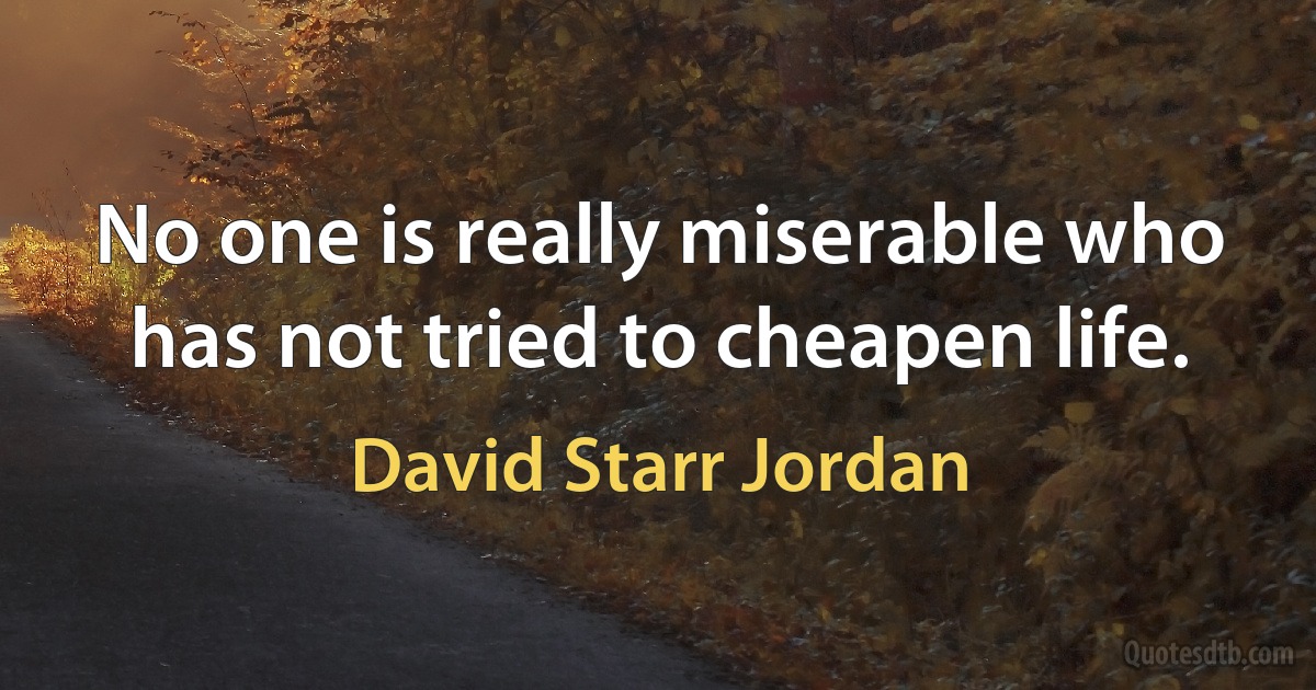 No one is really miserable who has not tried to cheapen life. (David Starr Jordan)