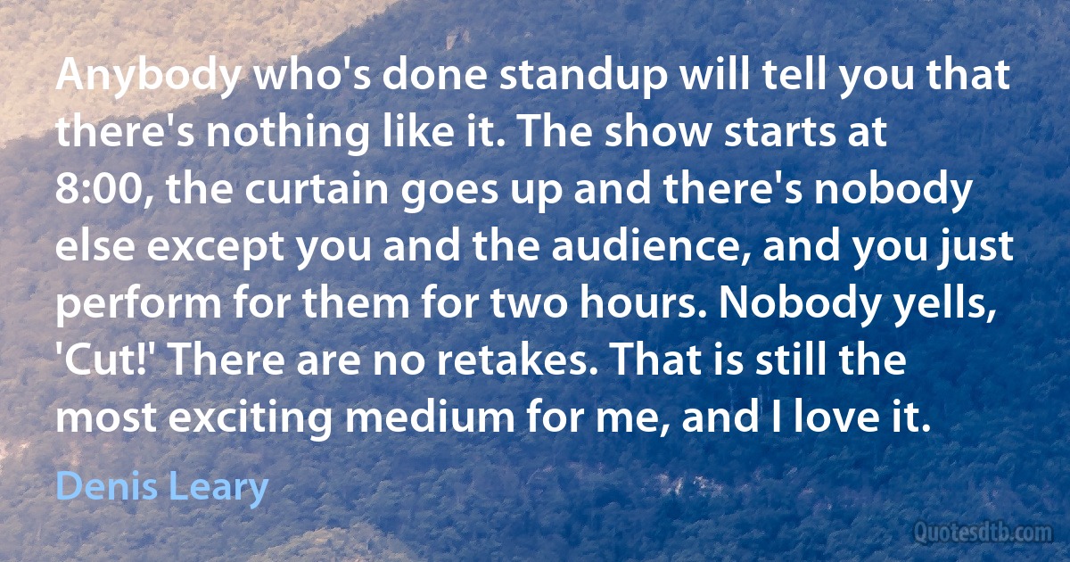 Anybody who's done standup will tell you that there's nothing like it. The show starts at 8:00, the curtain goes up and there's nobody else except you and the audience, and you just perform for them for two hours. Nobody yells, 'Cut!' There are no retakes. That is still the most exciting medium for me, and I love it. (Denis Leary)