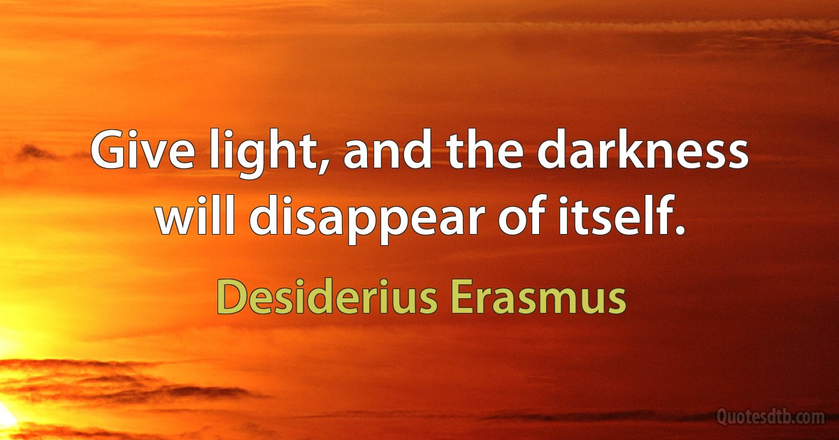 Give light, and the darkness will disappear of itself. (Desiderius Erasmus)