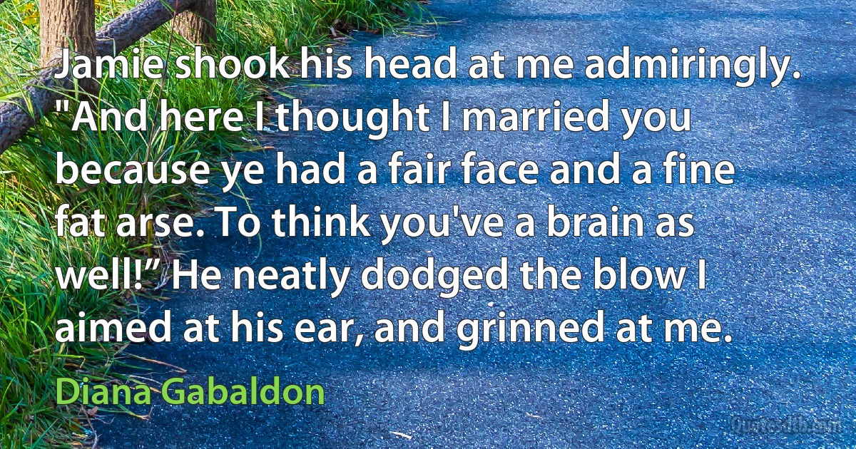 Jamie shook his head at me admiringly. "And here I thought I married you because ye had a fair face and a fine fat arse. To think you've a brain as well!” He neatly dodged the blow I aimed at his ear, and grinned at me. (Diana Gabaldon)