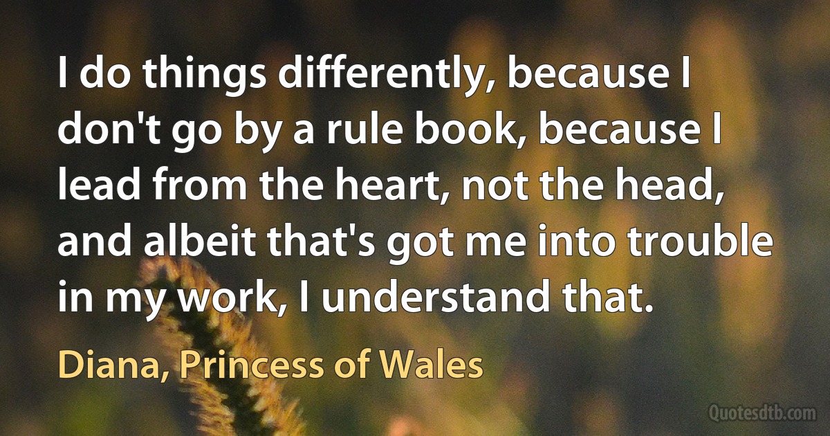 I do things differently, because I don't go by a rule book, because I lead from the heart, not the head, and albeit that's got me into trouble in my work, I understand that. (Diana, Princess of Wales)