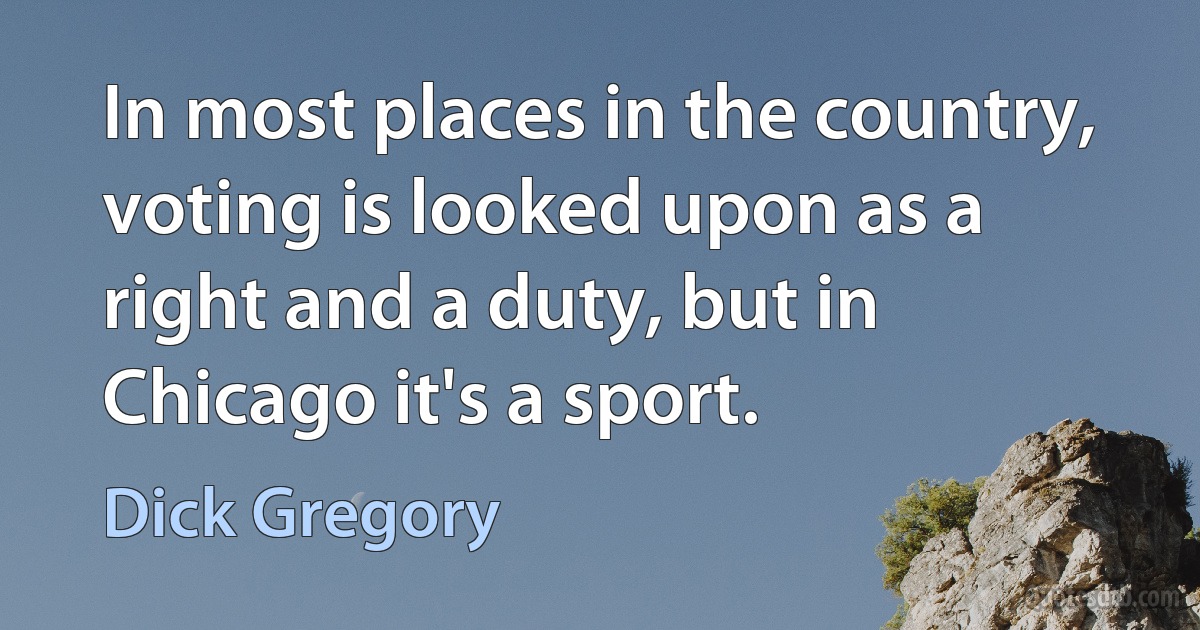 In most places in the country, voting is looked upon as a right and a duty, but in Chicago it's a sport. (Dick Gregory)