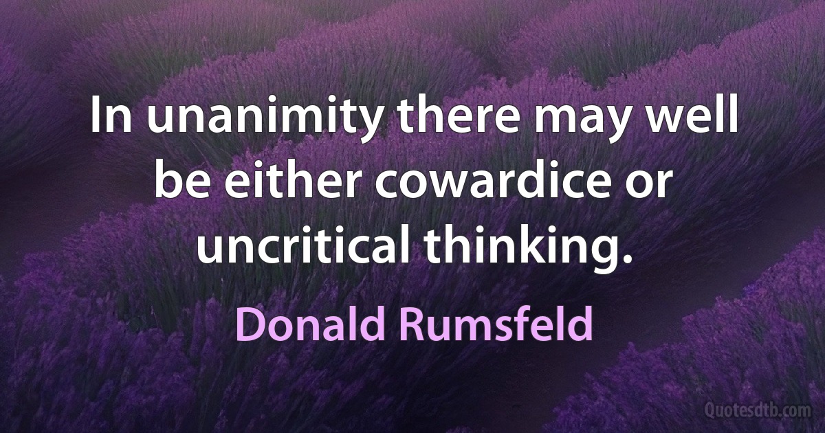 In unanimity there may well be either cowardice or uncritical thinking. (Donald Rumsfeld)