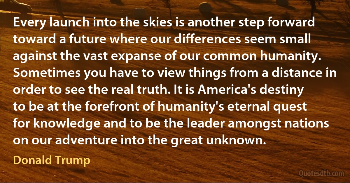 Every launch into the skies is another step forward toward a future where our differences seem small against the vast expanse of our common humanity. Sometimes you have to view things from a distance in order to see the real truth. It is America's destiny to be at the forefront of humanity's eternal quest for knowledge and to be the leader amongst nations on our adventure into the great unknown. (Donald Trump)