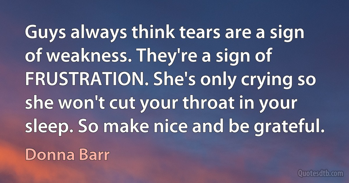 Guys always think tears are a sign of weakness. They're a sign of FRUSTRATION. She's only crying so she won't cut your throat in your sleep. So make nice and be grateful. (Donna Barr)