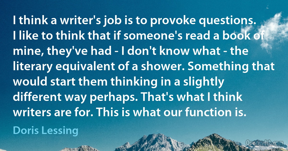 I think a writer's job is to provoke questions. I like to think that if someone's read a book of mine, they've had - I don't know what - the literary equivalent of a shower. Something that would start them thinking in a slightly different way perhaps. That's what I think writers are for. This is what our function is. (Doris Lessing)