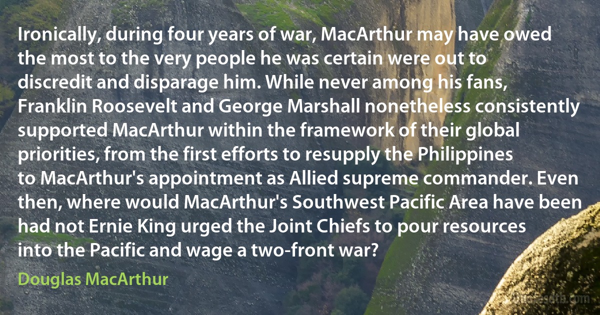 Ironically, during four years of war, MacArthur may have owed the most to the very people he was certain were out to discredit and disparage him. While never among his fans, Franklin Roosevelt and George Marshall nonetheless consistently supported MacArthur within the framework of their global priorities, from the first efforts to resupply the Philippines to MacArthur's appointment as Allied supreme commander. Even then, where would MacArthur's Southwest Pacific Area have been had not Ernie King urged the Joint Chiefs to pour resources into the Pacific and wage a two-front war? (Douglas MacArthur)