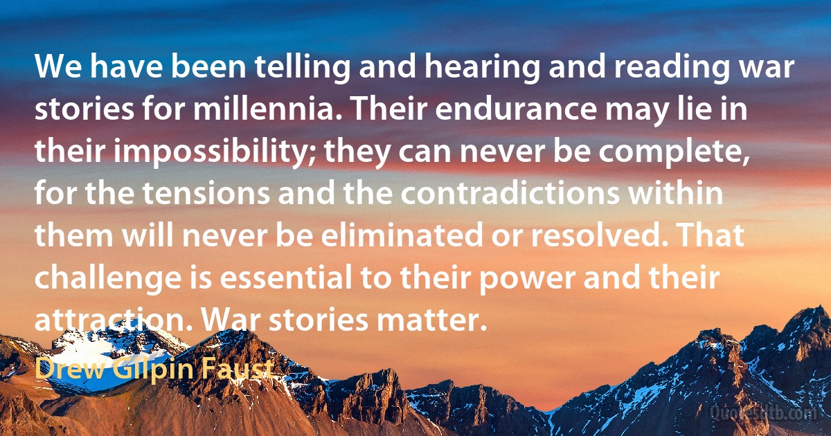 We have been telling and hearing and reading war stories for millennia. Their endurance may lie in their impossibility; they can never be complete, for the tensions and the contradictions within them will never be eliminated or resolved. That challenge is essential to their power and their attraction. War stories matter. (Drew Gilpin Faust)