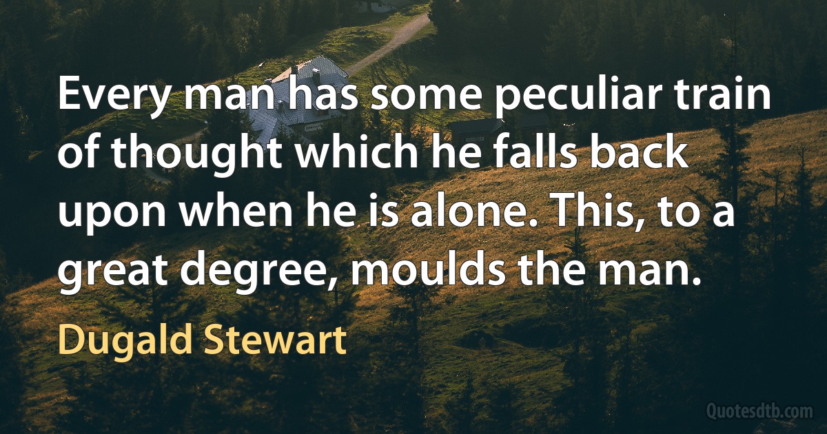 Every man has some peculiar train of thought which he falls back upon when he is alone. This, to a great degree, moulds the man. (Dugald Stewart)