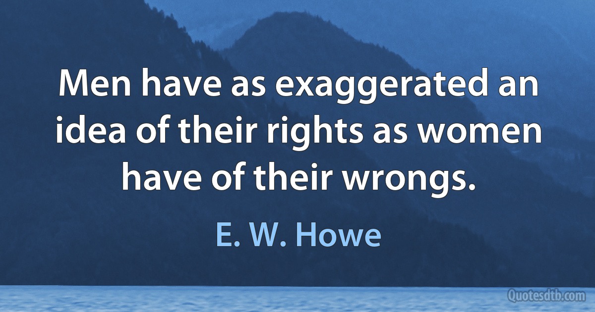 Men have as exaggerated an idea of their rights as women have of their wrongs. (E. W. Howe)