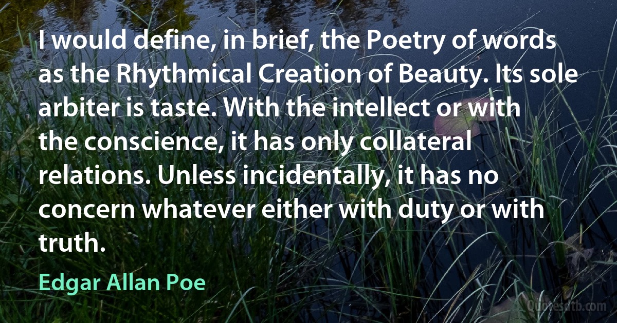 I would define, in brief, the Poetry of words as the Rhythmical Creation of Beauty. Its sole arbiter is taste. With the intellect or with the conscience, it has only collateral relations. Unless incidentally, it has no concern whatever either with duty or with truth. (Edgar Allan Poe)