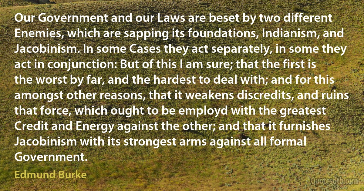 Our Government and our Laws are beset by two different Enemies, which are sapping its foundations, Indianism, and Jacobinism. In some Cases they act separately, in some they act in conjunction: But of this I am sure; that the first is the worst by far, and the hardest to deal with; and for this amongst other reasons, that it weakens discredits, and ruins that force, which ought to be employd with the greatest Credit and Energy against the other; and that it furnishes Jacobinism with its strongest arms against all formal Government. (Edmund Burke)