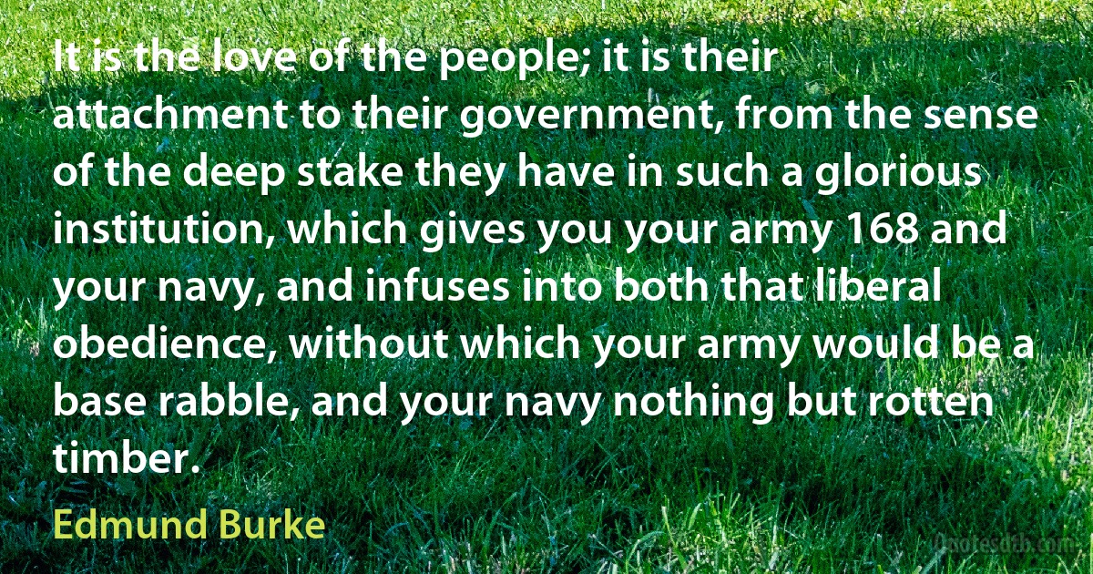 It is the love of the people; it is their attachment to their government, from the sense of the deep stake they have in such a glorious institution, which gives you your army 168 and your navy, and infuses into both that liberal obedience, without which your army would be a base rabble, and your navy nothing but rotten timber. (Edmund Burke)