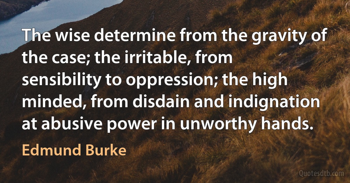 The wise determine from the gravity of the case; the irritable, from sensibility to oppression; the high minded, from disdain and indignation at abusive power in unworthy hands. (Edmund Burke)