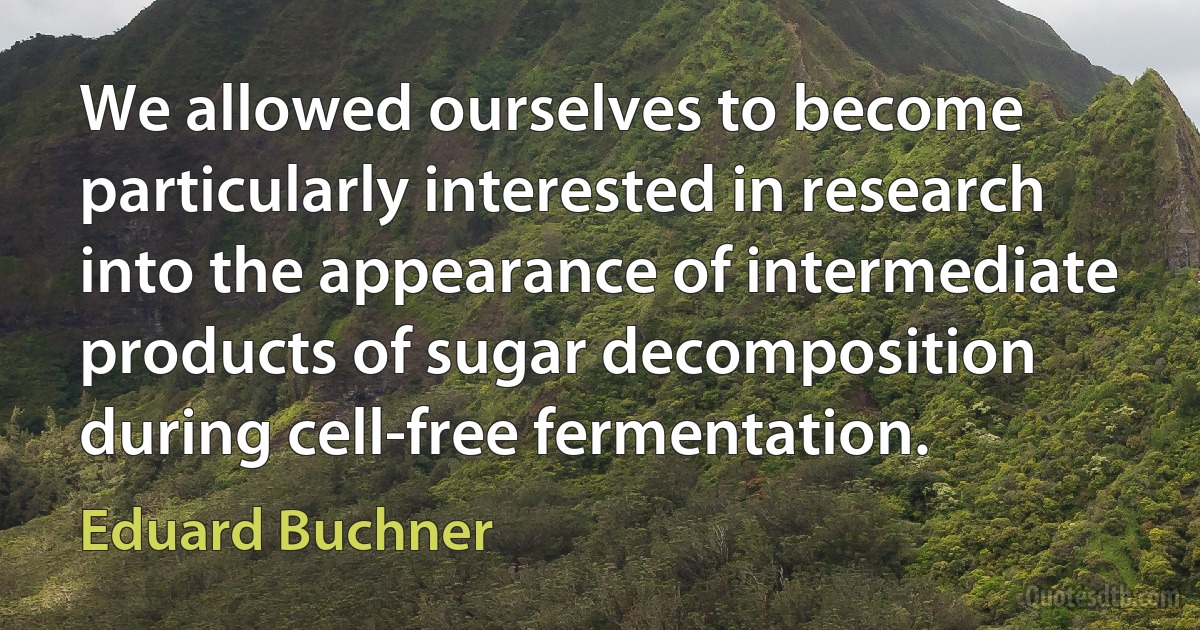 We allowed ourselves to become particularly interested in research into the appearance of intermediate products of sugar decomposition during cell-free fermentation. (Eduard Buchner)