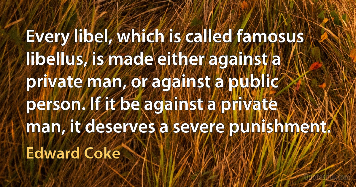 Every libel, which is called famosus libellus, is made either against a private man, or against a public person. If it be against a private man, it deserves a severe punishment. (Edward Coke)