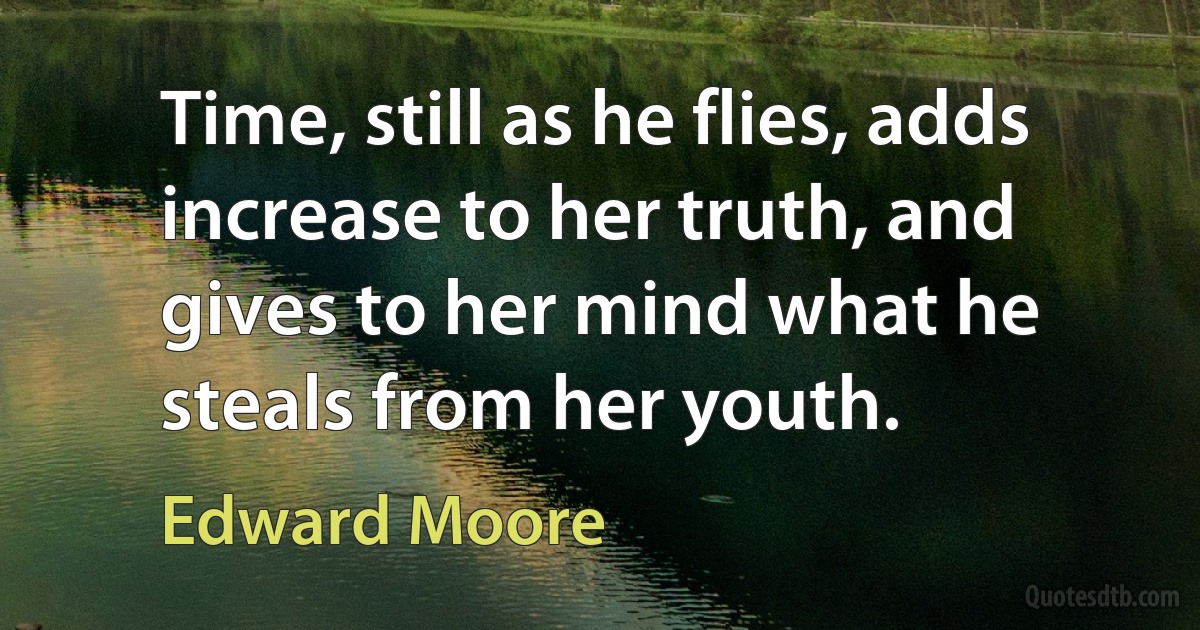 Time, still as he flies, adds increase to her truth, and gives to her mind what he steals from her youth. (Edward Moore)