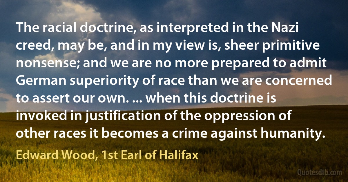 The racial doctrine, as interpreted in the Nazi creed, may be, and in my view is, sheer primitive nonsense; and we are no more prepared to admit German superiority of race than we are concerned to assert our own. ... when this doctrine is invoked in justification of the oppression of other races it becomes a crime against humanity. (Edward Wood, 1st Earl of Halifax)