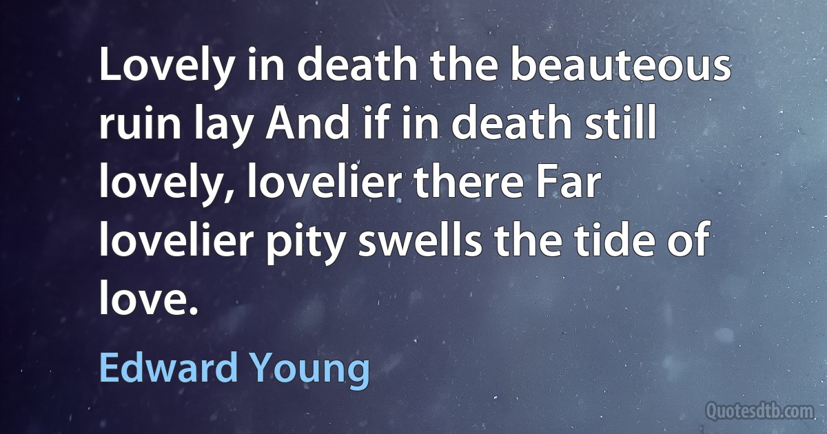 Lovely in death the beauteous ruin lay And if in death still lovely, lovelier there Far lovelier pity swells the tide of love. (Edward Young)