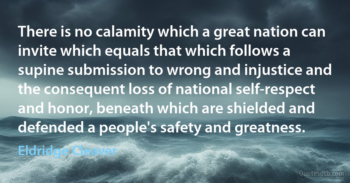 There is no calamity which a great nation can invite which equals that which follows a supine submission to wrong and injustice and the consequent loss of national self-respect and honor, beneath which are shielded and defended a people's safety and greatness. (Eldridge Cleaver)