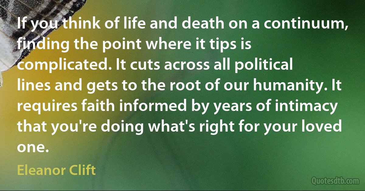 If you think of life and death on a continuum, finding the point where it tips is complicated. It cuts across all political lines and gets to the root of our humanity. It requires faith informed by years of intimacy that you're doing what's right for your loved one. (Eleanor Clift)