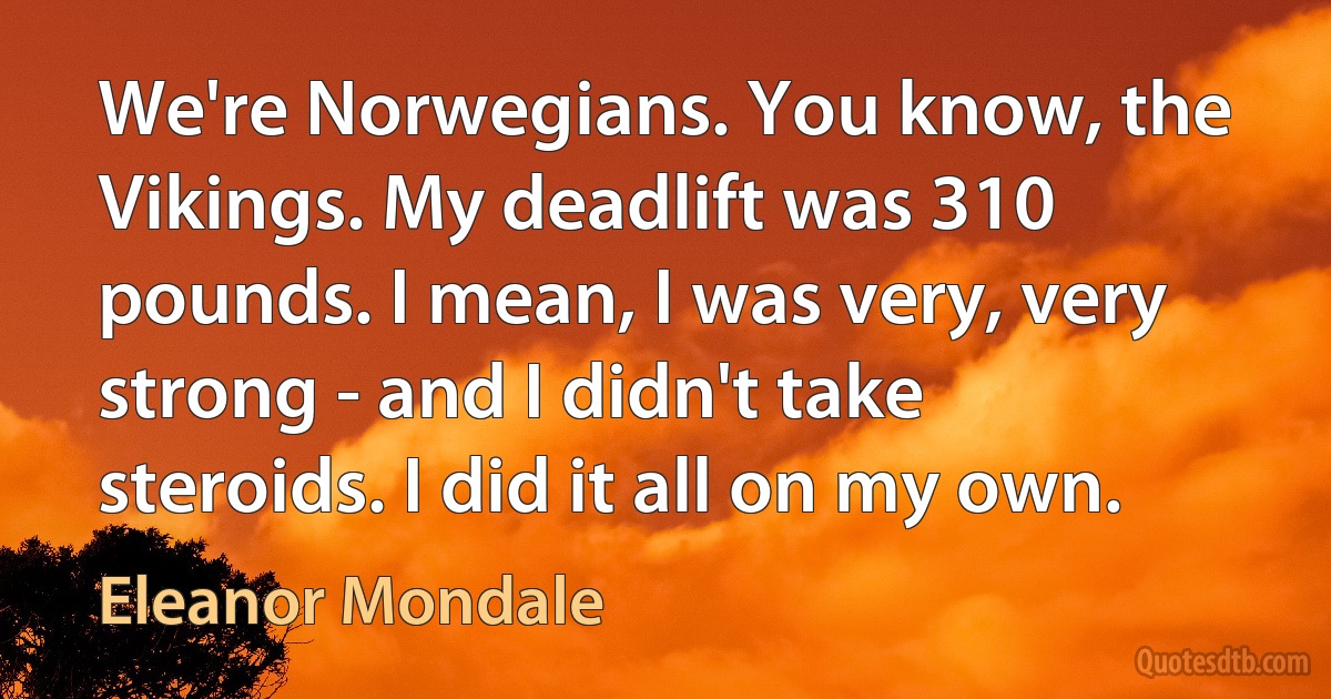 We're Norwegians. You know, the Vikings. My deadlift was 310 pounds. I mean, I was very, very strong - and I didn't take steroids. I did it all on my own. (Eleanor Mondale)