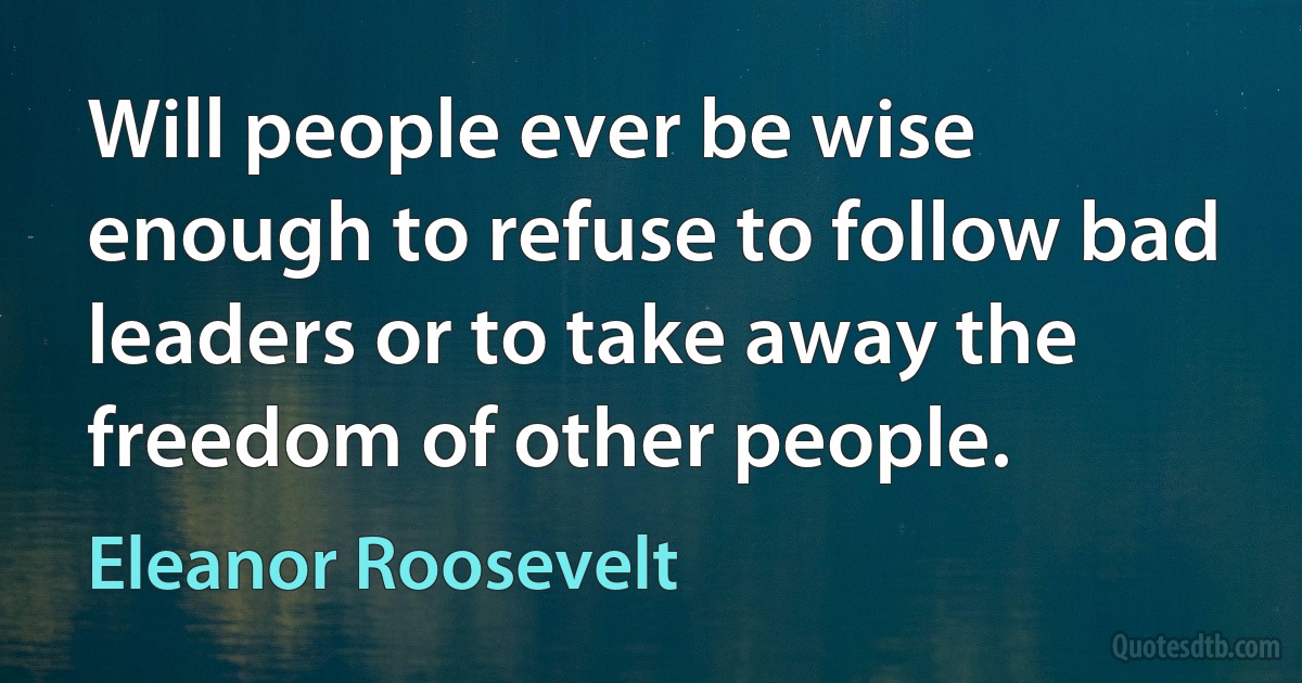 Will people ever be wise enough to refuse to follow bad leaders or to take away the freedom of other people. (Eleanor Roosevelt)