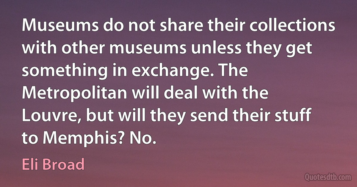 Museums do not share their collections with other museums unless they get something in exchange. The Metropolitan will deal with the Louvre, but will they send their stuff to Memphis? No. (Eli Broad)