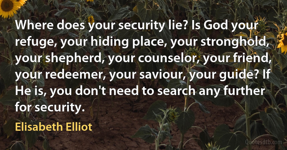 Where does your security lie? Is God your refuge, your hiding place, your stronghold, your shepherd, your counselor, your friend, your redeemer, your saviour, your guide? If He is, you don't need to search any further for security. (Elisabeth Elliot)