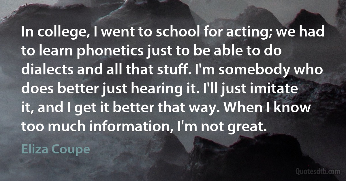 In college, I went to school for acting; we had to learn phonetics just to be able to do dialects and all that stuff. I'm somebody who does better just hearing it. I'll just imitate it, and I get it better that way. When I know too much information, I'm not great. (Eliza Coupe)