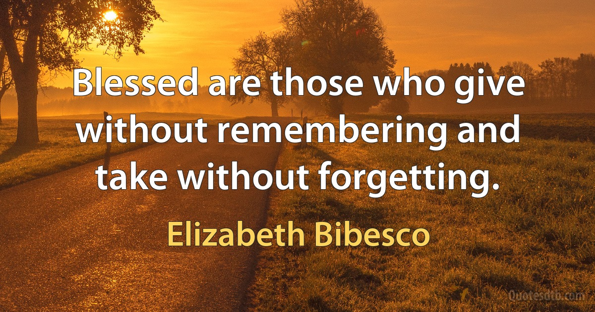 Blessed are those who give without remembering and take without forgetting. (Elizabeth Bibesco)